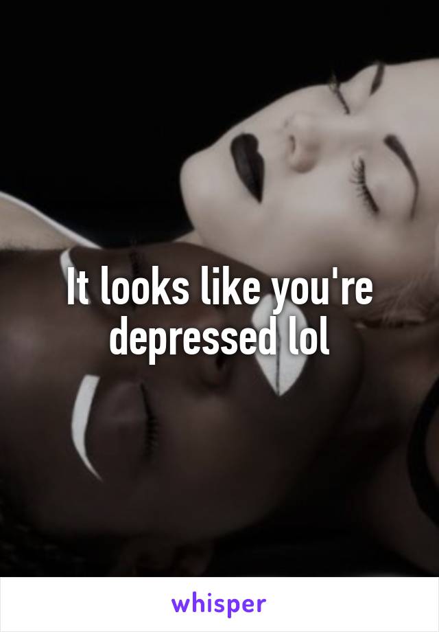 It looks like you're depressed lol