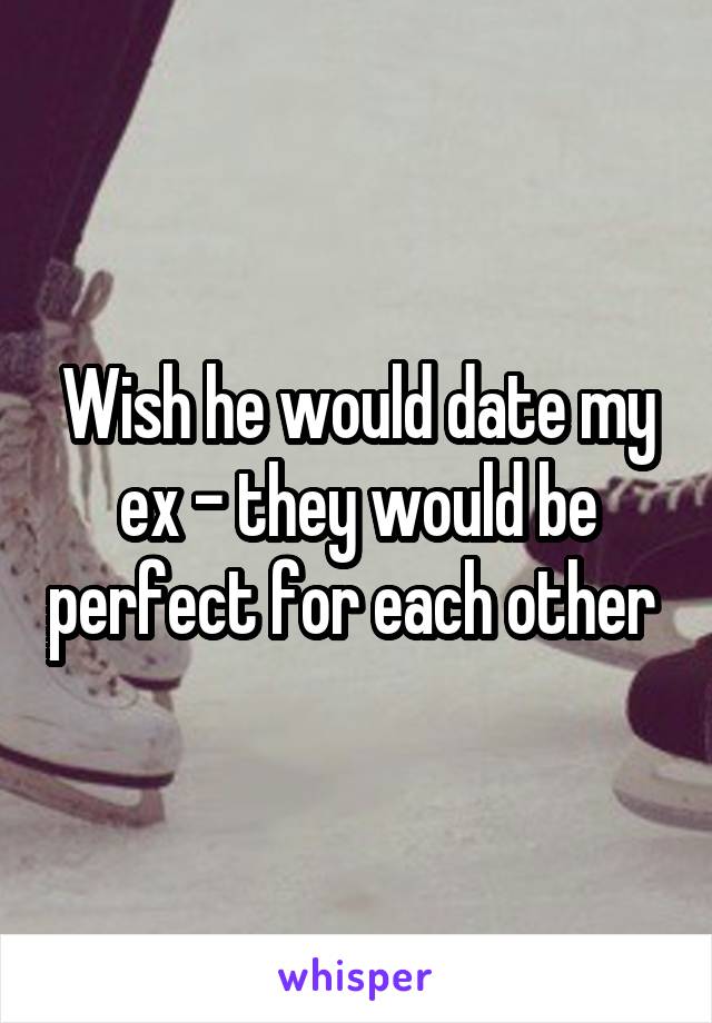 Wish he would date my ex - they would be perfect for each other 