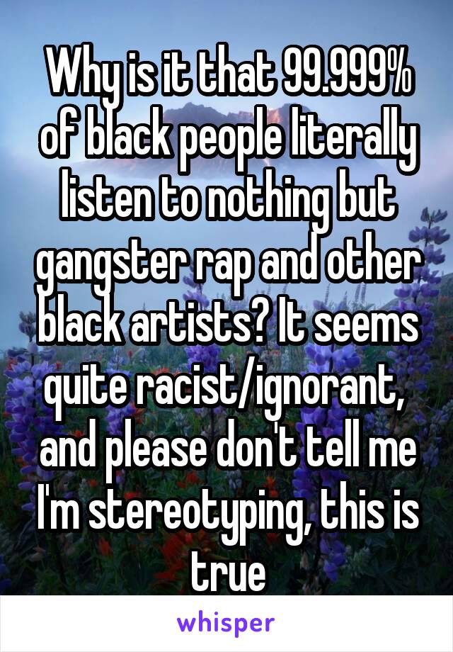 Why is it that 99.999% of black people literally listen to nothing but gangster rap and other black artists? It seems quite racist/ignorant,  and please don't tell me I'm stereotyping, this is true