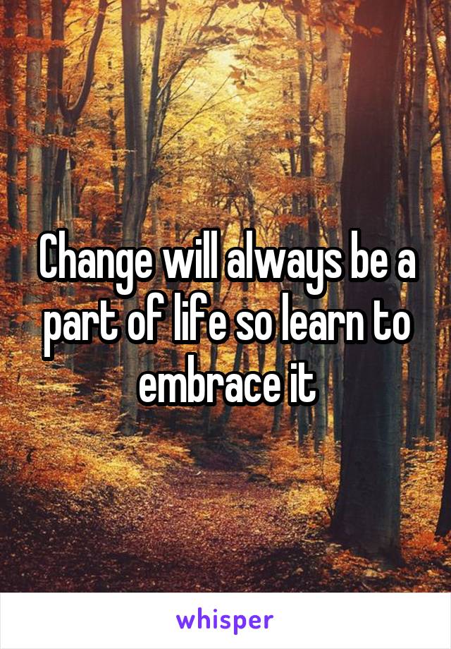 Change will always be a part of life so learn to embrace it