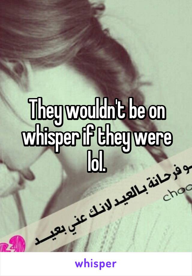 They wouldn't be on whisper if they were lol.