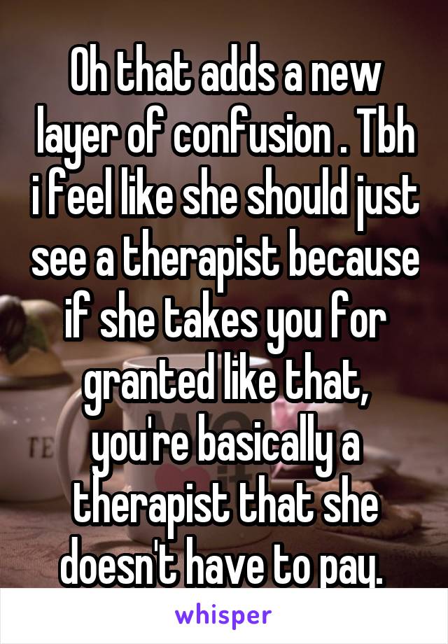 Oh that adds a new layer of confusion . Tbh i feel like she should just see a therapist because if she takes you for granted like that, you're basically a therapist that she doesn't have to pay. 