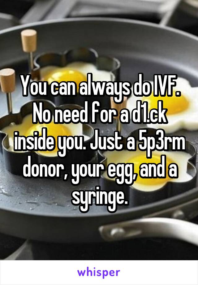 You can always do IVF. No need for a d1.ck inside you. Just a 5p3rm donor, your egg, and a syringe.