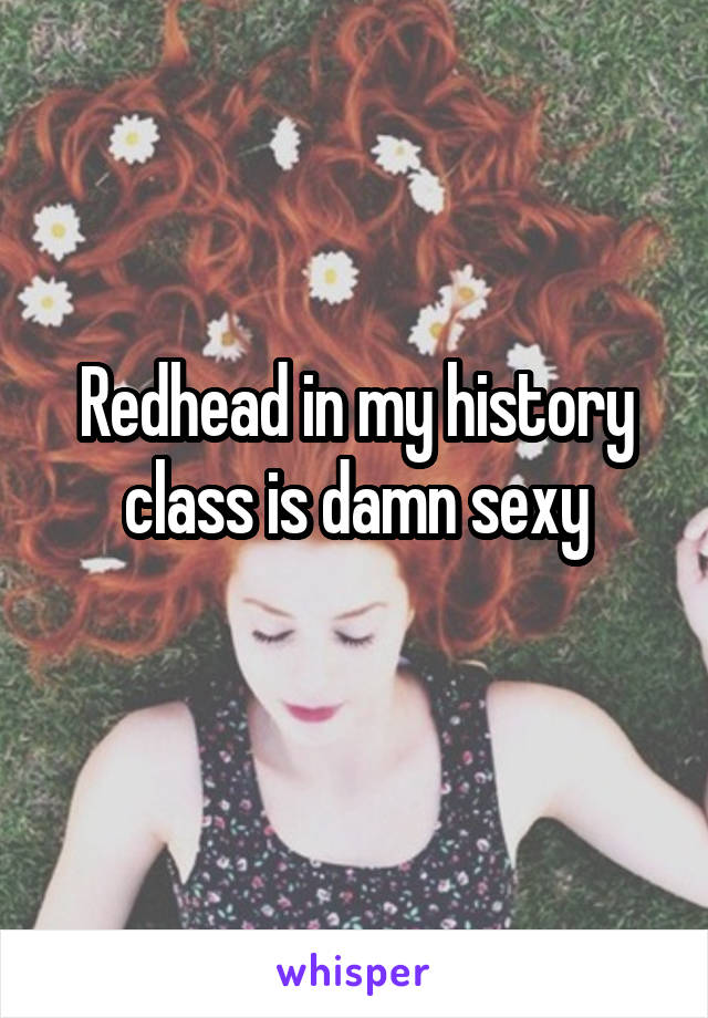Redhead in my history class is damn sexy
