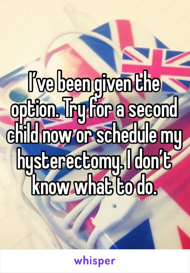 I’ve been given the option. Try for a second child now or schedule my hysterectomy. I don’t know what to do. 