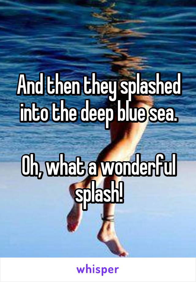 And then they splashed into the deep blue sea.

Oh, what a wonderful splash!