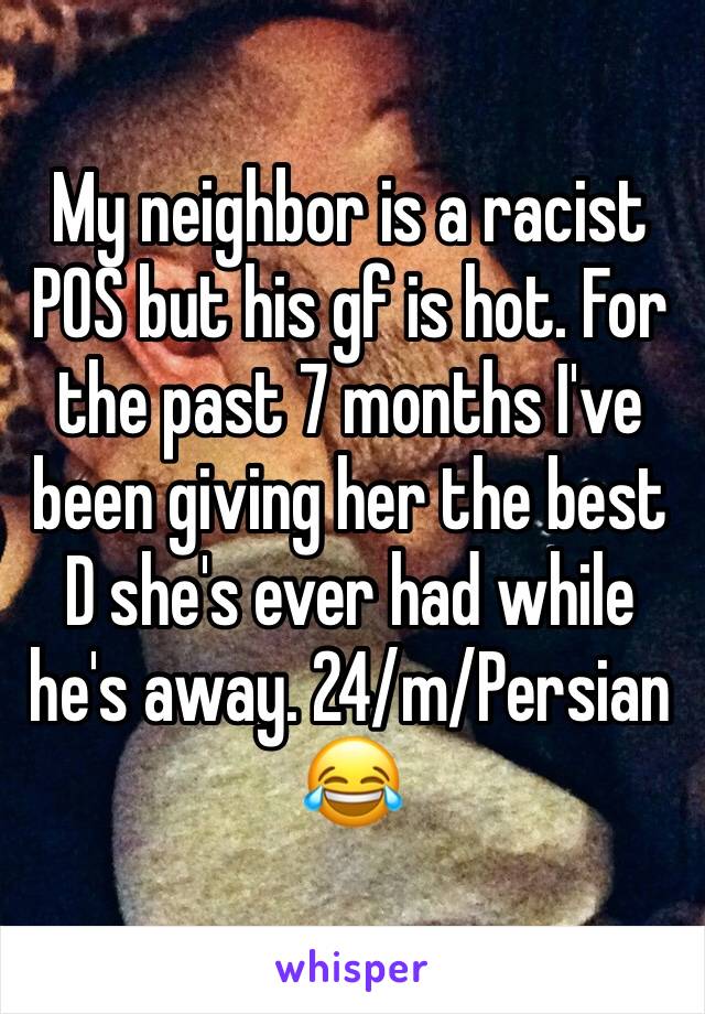My neighbor is a racist POS but his gf is hot. For the past 7 months I've been giving her the best D she's ever had while he's away. 24/m/Persian 😂