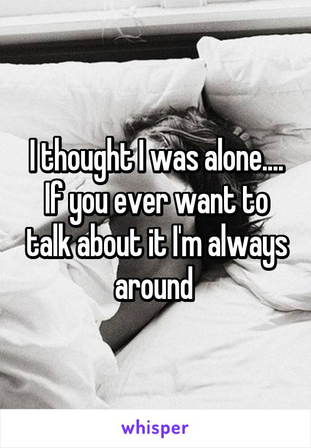 I thought I was alone....
If you ever want to talk about it I'm always around 