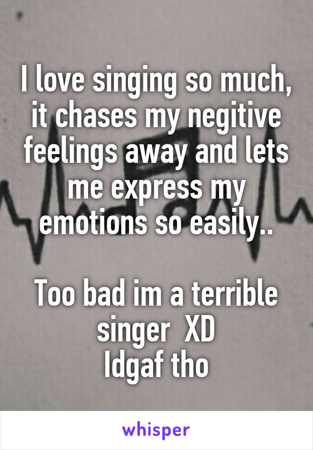 I love singing so much, it chases my negitive feelings away and lets me express my emotions so easily..

Too bad im a terrible singer  XD
Idgaf tho