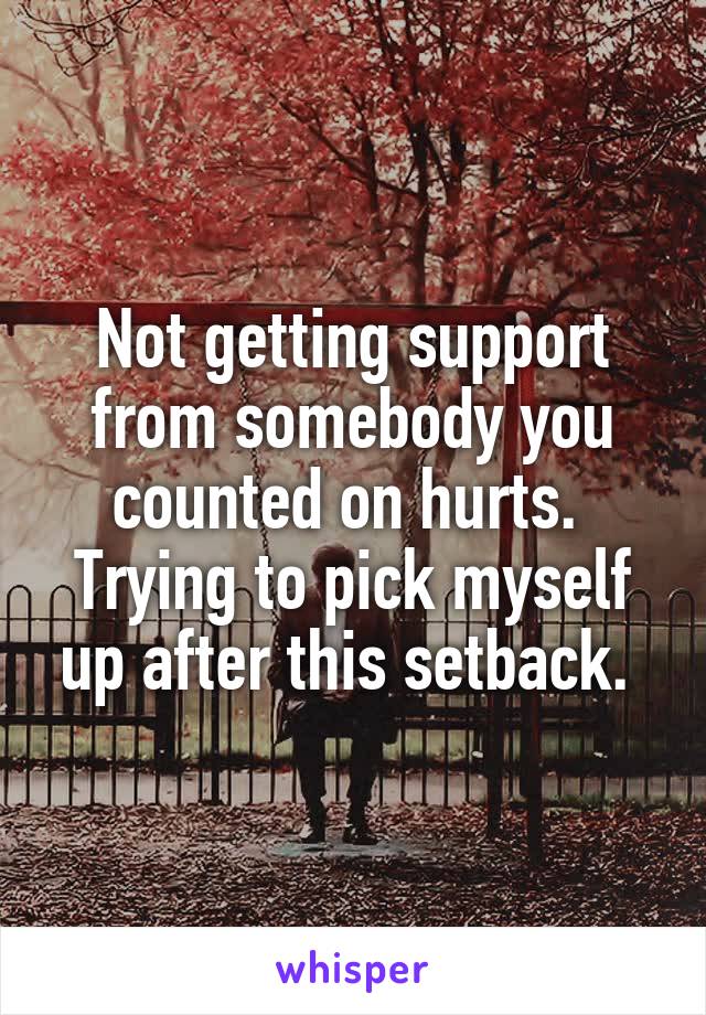 Not getting support from somebody you counted on hurts. 
Trying to pick myself up after this setback. 