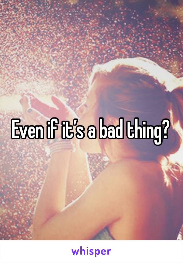 Even if it’s a bad thing?