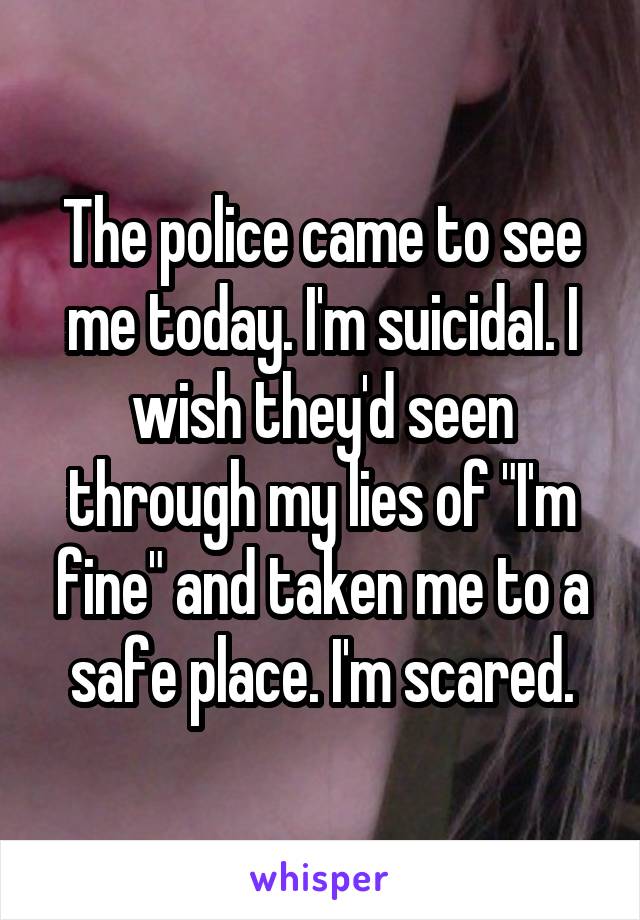 The police came to see me today. I'm suicidal. I wish they'd seen through my lies of "I'm fine" and taken me to a safe place. I'm scared.