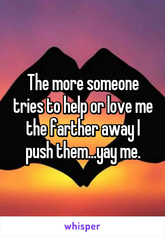 The more someone tries to help or love me the farther away I push them...yay me.