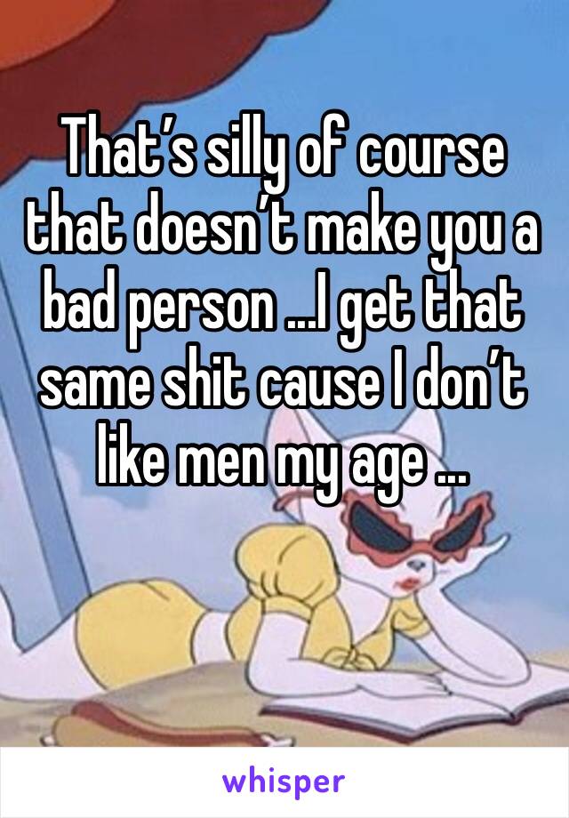 That’s silly of course that doesn’t make you a bad person ...I get that same shit cause I don’t like men my age ...