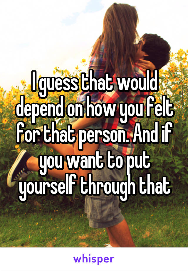 I guess that would depend on how you felt for that person. And if you want to put yourself through that