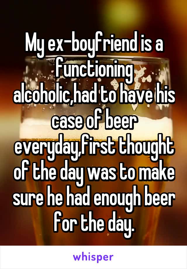 My ex-boyfriend is a functioning alcoholic,had to have his case of beer everyday,first thought of the day was to make sure he had enough beer for the day.
