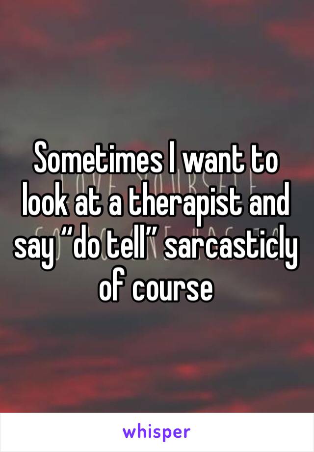 Sometimes I want to look at a therapist and say “do tell” sarcasticly of course