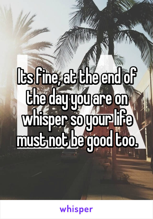 Its fine, at the end of the day you are on whisper so your life must not be good too.