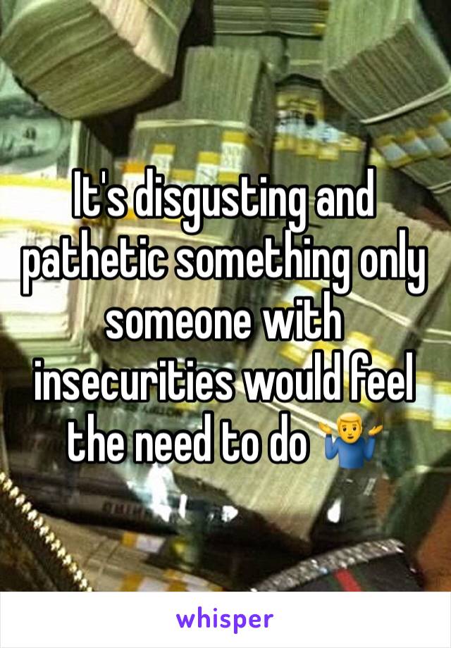 It's disgusting and pathetic something only someone with insecurities would feel the need to do 🤷‍♂️