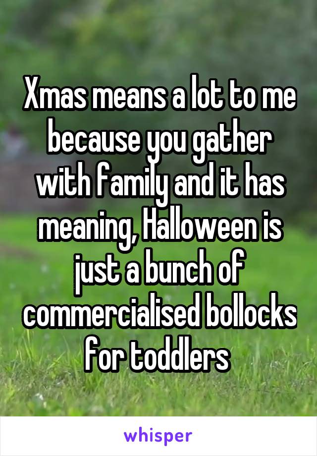 Xmas means a lot to me because you gather with family and it has meaning, Halloween is just a bunch of commercialised bollocks for toddlers 