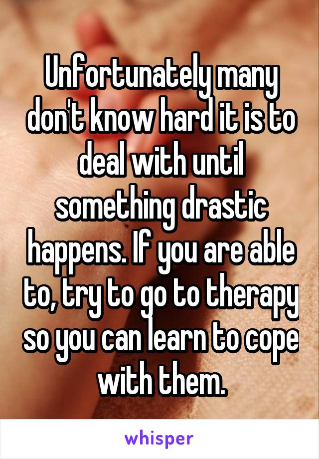 Unfortunately many don't know hard it is to deal with until something drastic happens. If you are able to, try to go to therapy so you can learn to cope with them.