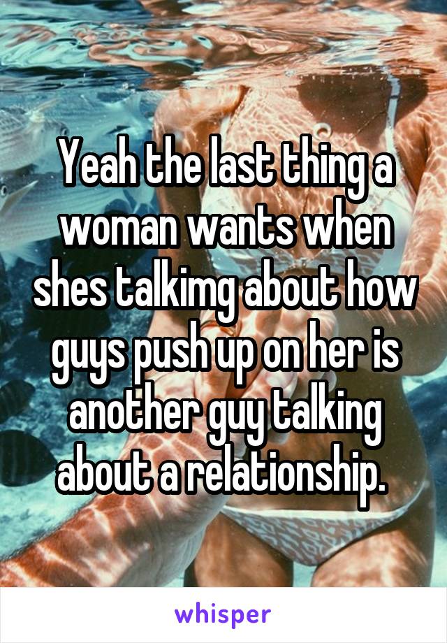 Yeah the last thing a woman wants when shes talkimg about how guys push up on her is another guy talking about a relationship. 