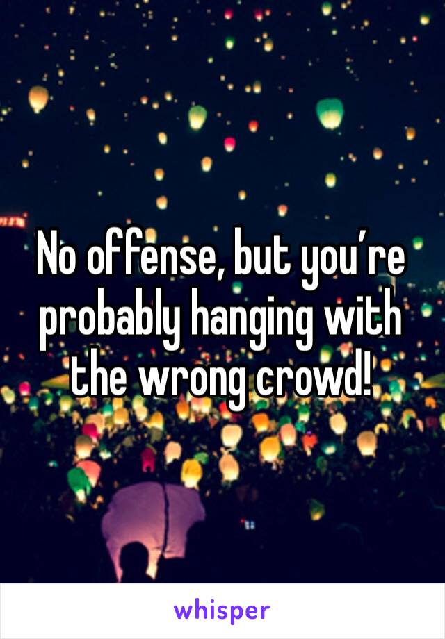 No offense, but you’re probably hanging with the wrong crowd!