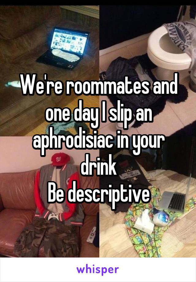 We're roommates and one day I slip an aphrodisiac in your drink
Be descriptive