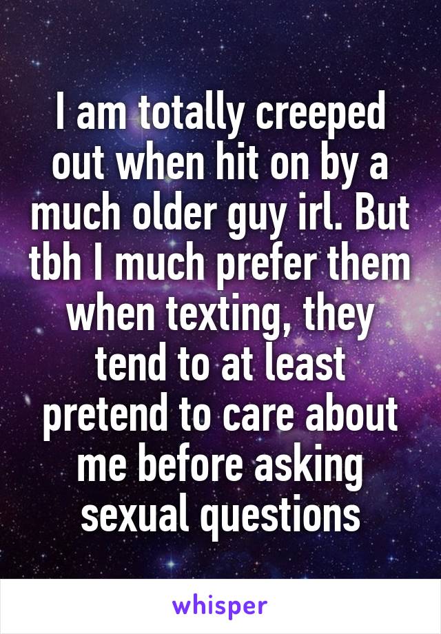 I am totally creeped out when hit on by a much older guy irl. But tbh I much prefer them when texting, they tend to at least pretend to care about me before asking sexual questions