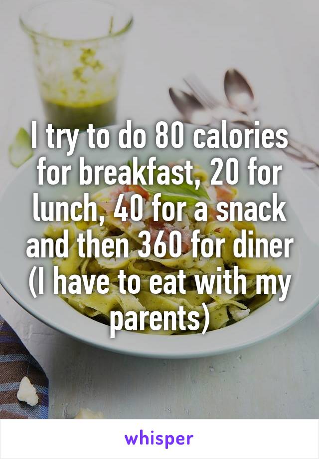 I try to do 80 calories for breakfast, 20 for lunch, 40 for a snack and then 360 for diner (I have to eat with my parents)