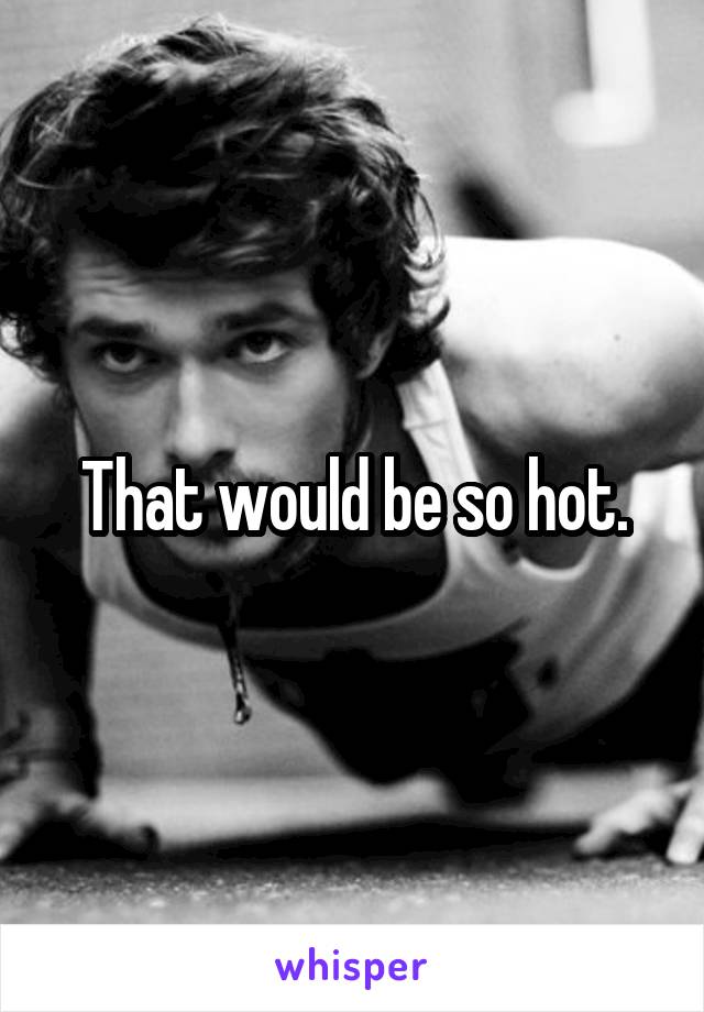 That would be so hot.