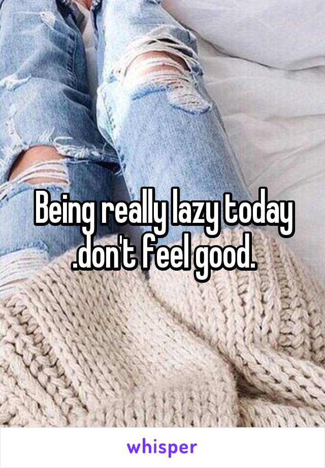 Being really lazy today .don't feel good.