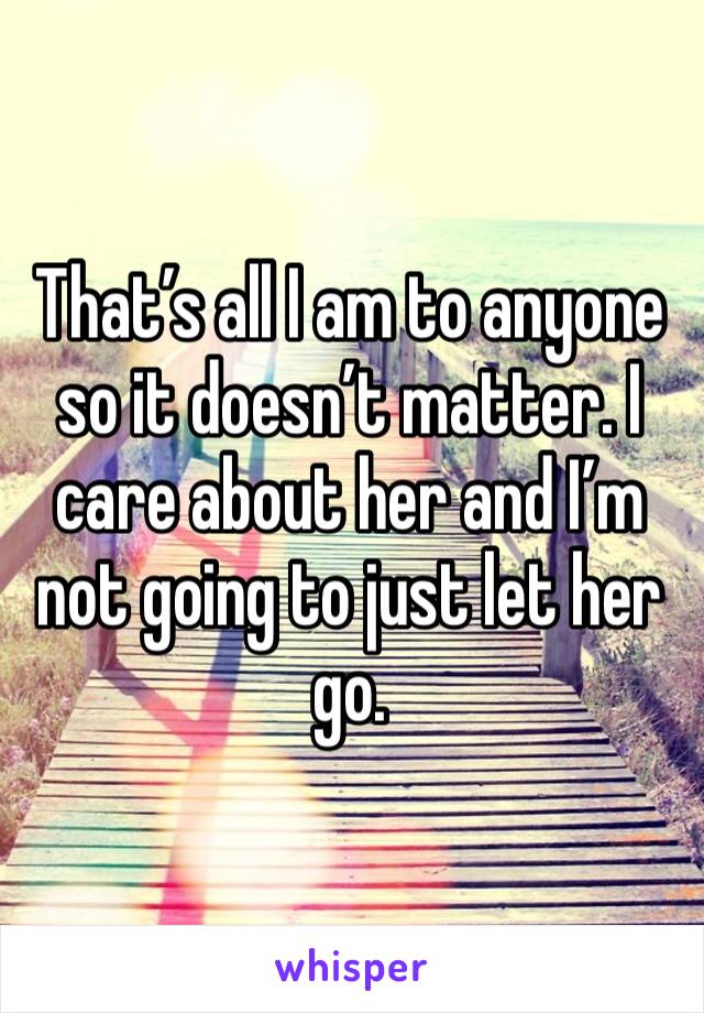 That’s all I am to anyone so it doesn’t matter. I care about her and I’m not going to just let her go. 