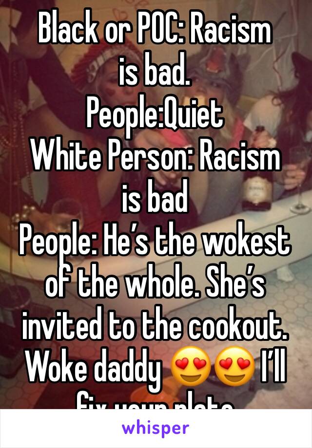 Black or POC: Racism is bad. 
People:Quiet
White Person: Racism is bad
People: He’s the wokest of the whole. She’s invited to the cookout. Woke daddy 😍😍 I’ll fix your plate 