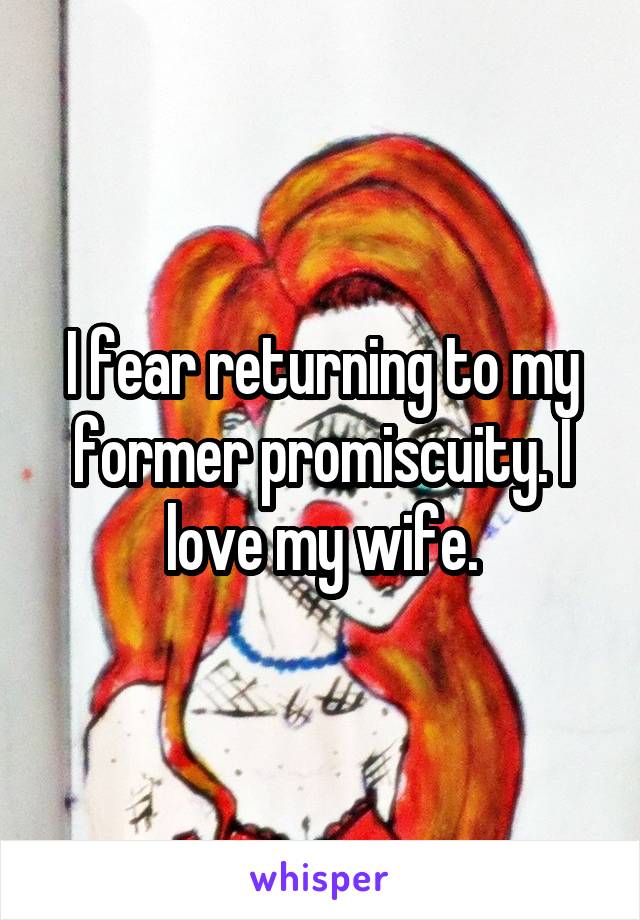 I fear returning to my former promiscuity. I love my wife.