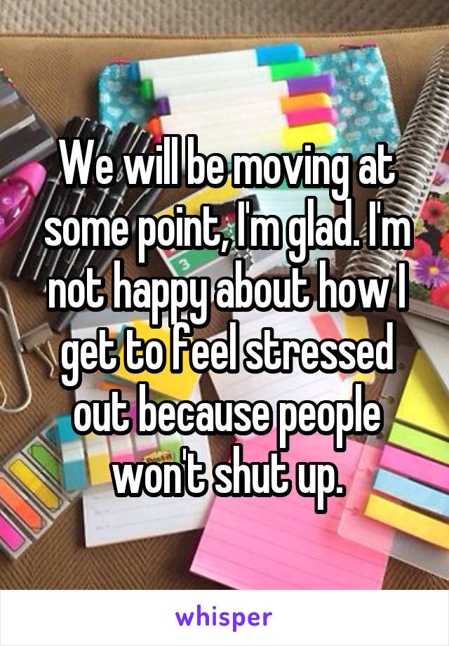 We will be moving at some point, I'm glad. I'm not happy about how I get to feel stressed out because people won't shut up.