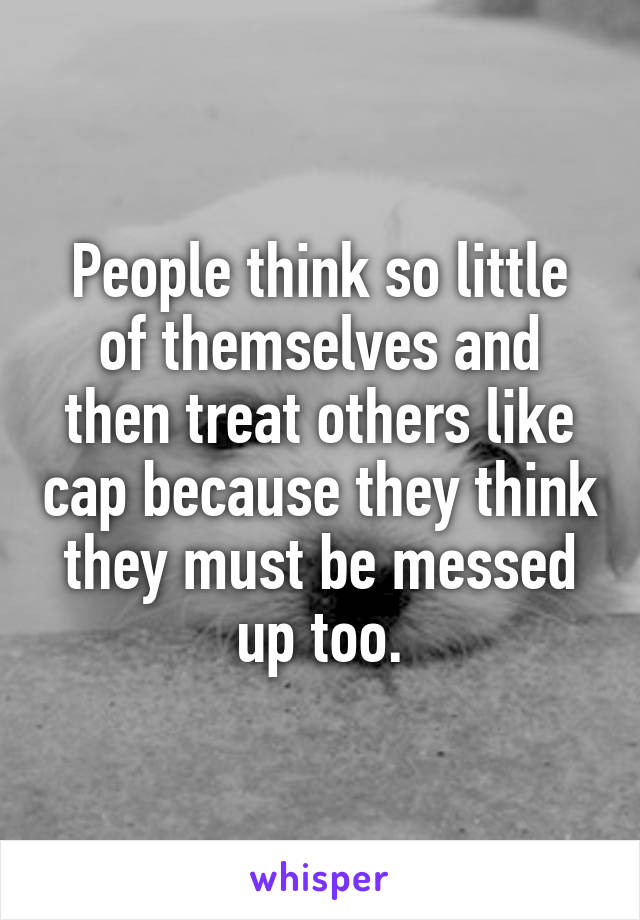 People think so little of themselves and then treat others like cap because they think they must be messed up too.