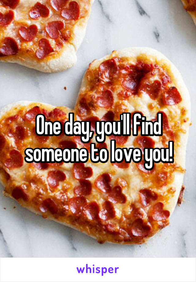 One day, you'll find someone to love you!