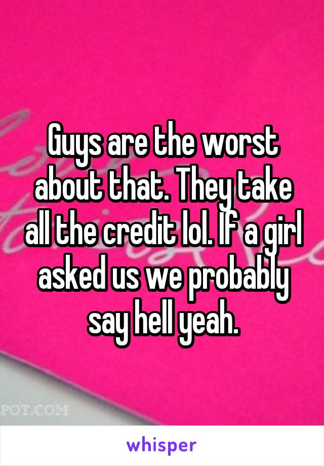 Guys are the worst about that. They take all the credit lol. If a girl asked us we probably say hell yeah.