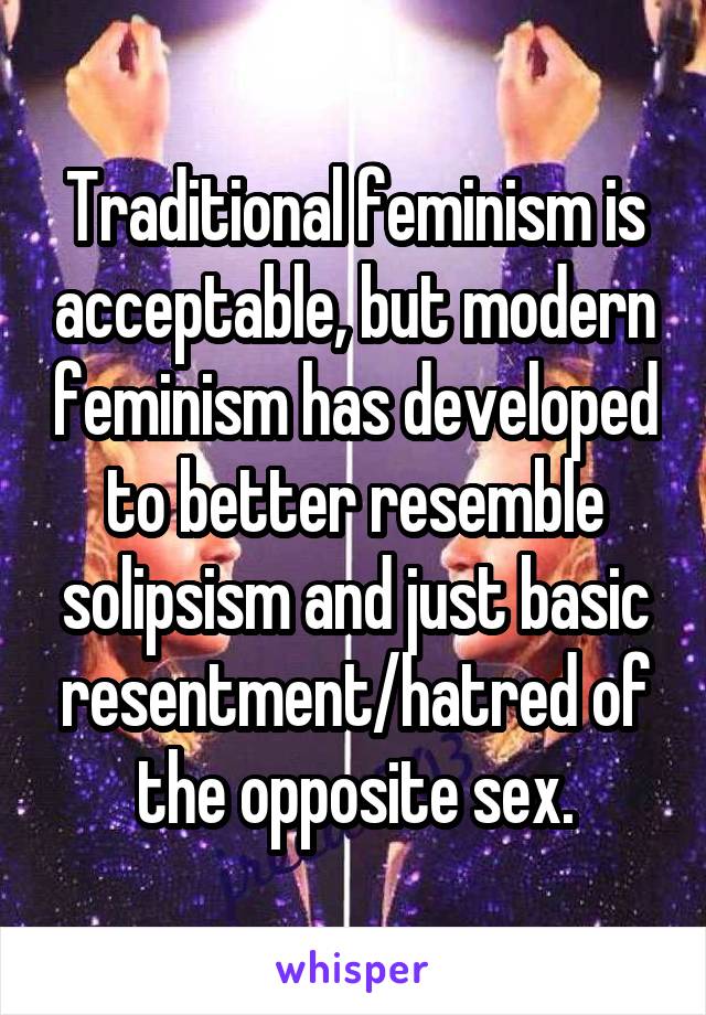Traditional feminism is acceptable, but modern feminism has developed to better resemble solipsism and just basic resentment/hatred of the opposite sex.