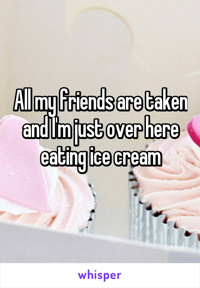 All my friends are taken and I'm just over here eating ice cream
