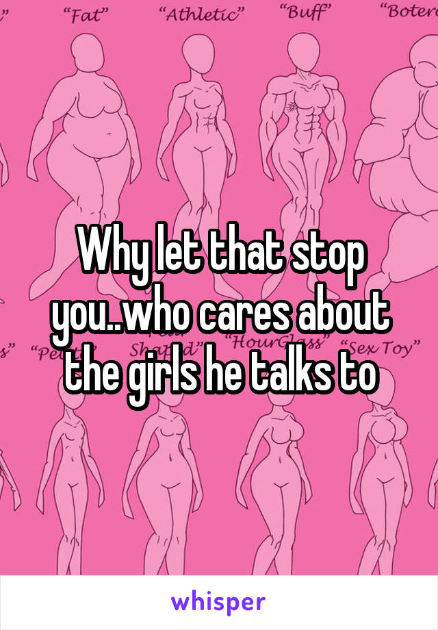 Why let that stop you..who cares about the girls he talks to