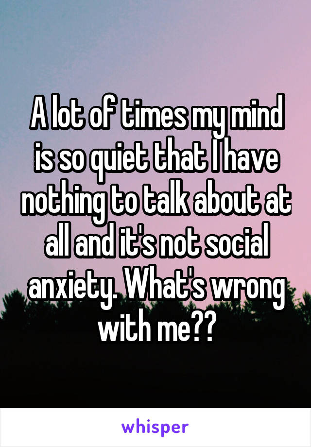 A lot of times my mind is so quiet that I have nothing to talk about at all and it's not social anxiety. What's wrong with me??