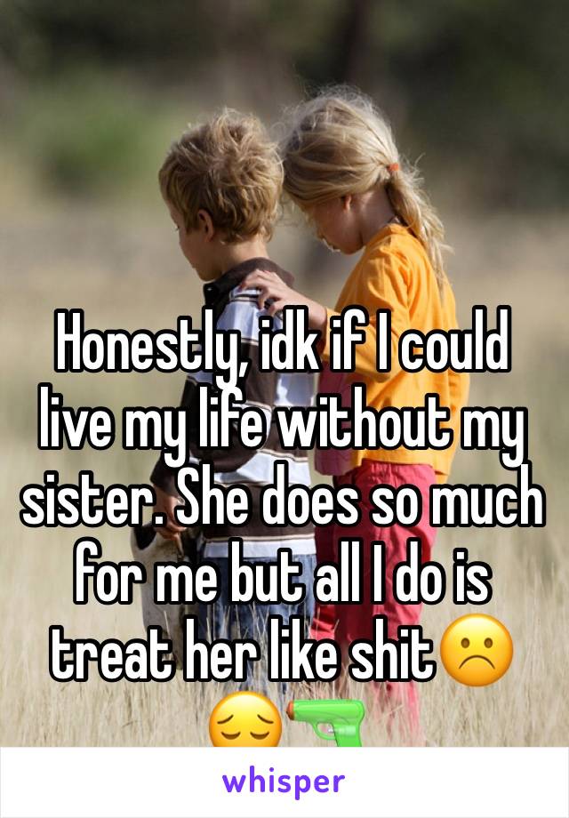 Honestly, idk if I could live my life without my sister. She does so much for me but all I do is treat her like shit☹️😔🔫