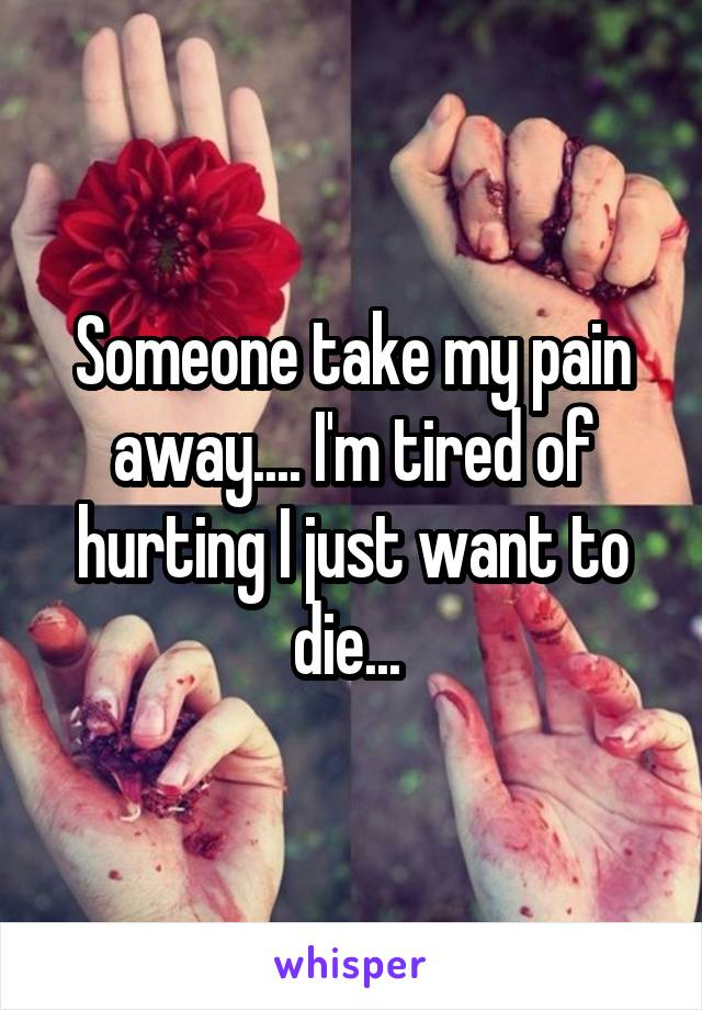 Someone take my pain away.... I'm tired of hurting I just want to die... 