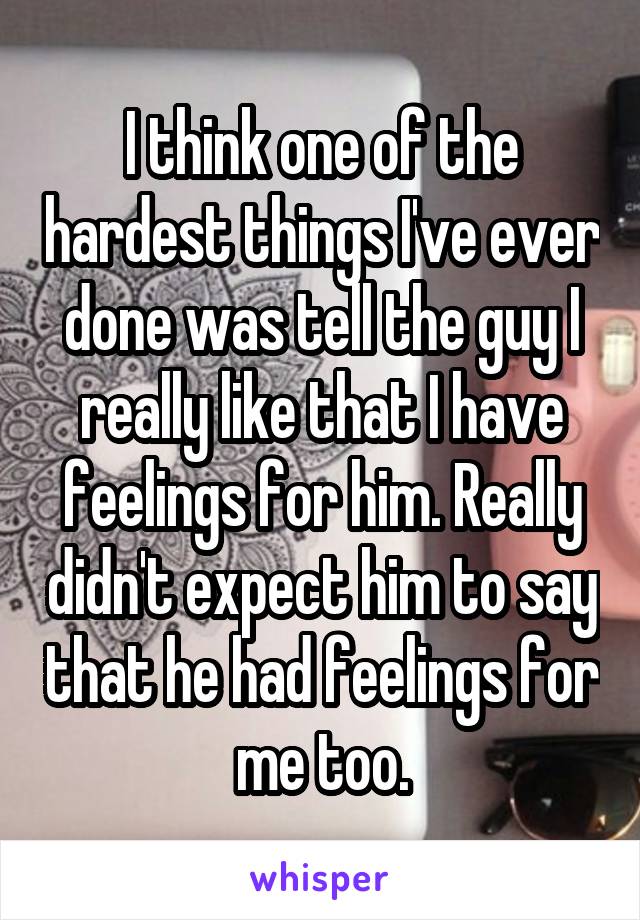 I think one of the hardest things I've ever done was tell the guy I really like that I have feelings for him. Really didn't expect him to say that he had feelings for me too.