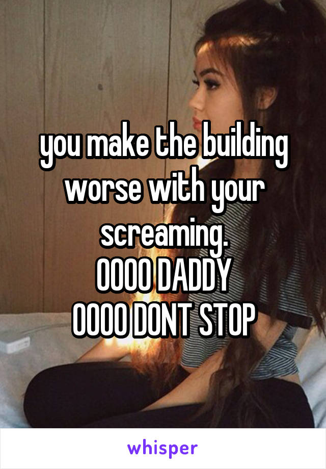 you make the building worse with your screaming.
OOOO DADDY
OOOO DONT STOP