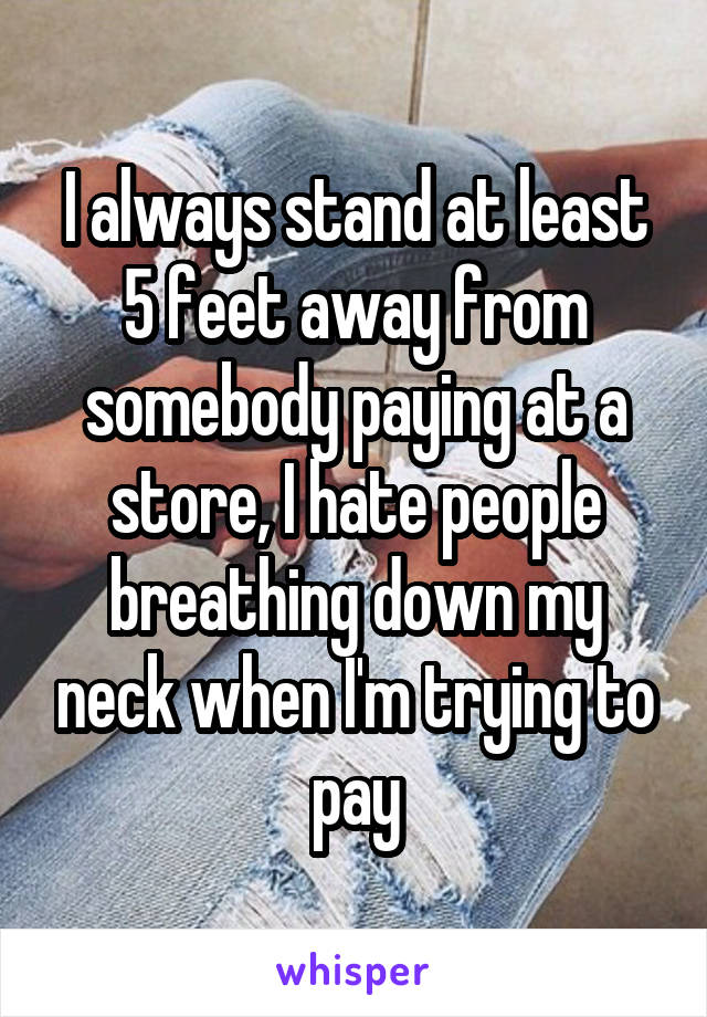I always stand at least 5 feet away from somebody paying at a store, I hate people breathing down my neck when I'm trying to pay