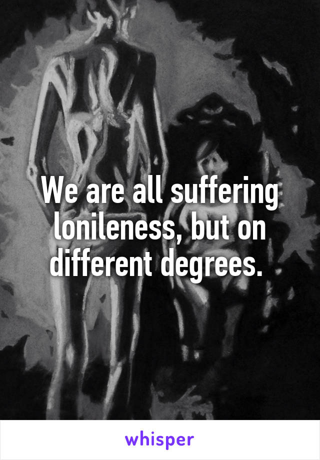 We are all suffering lonileness, but on different degrees. 