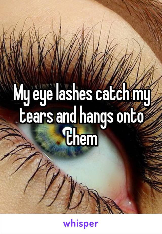 My eye lashes catch my tears and hangs onto them